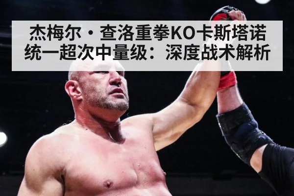 杰梅尔·查洛重拳KO卡斯塔诺统一超次中量级：深度战术解析
