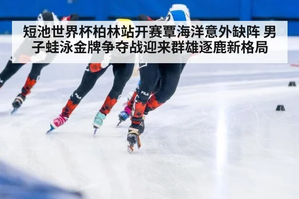 短池世界杯柏林站开赛覃海洋意外缺阵 男子蛙泳金牌争夺战迎来群雄逐鹿新格局