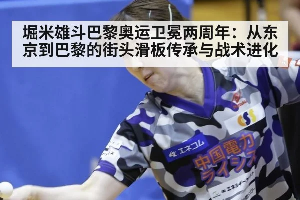 堀米雄斗巴黎奥运卫冕两周年:从东京到巴黎的街头滑板传承与战术进化